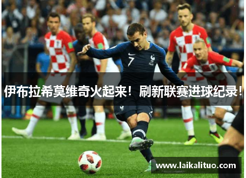 伊布拉希莫维奇火起来！刷新联赛进球纪录！